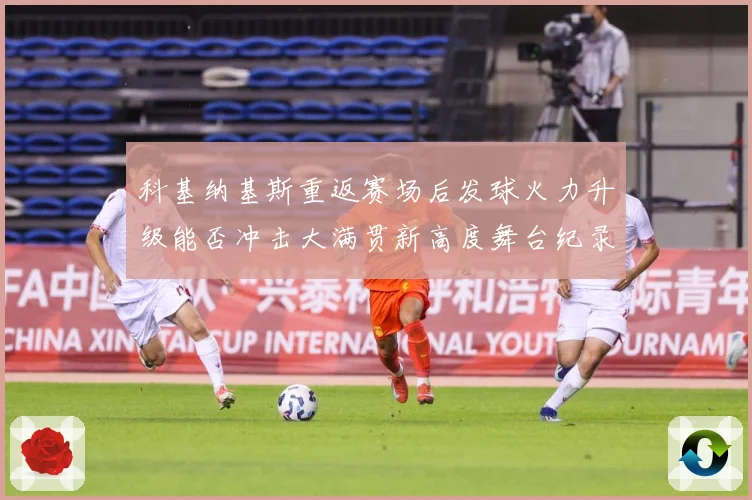 科基纳基斯重返赛场后发球火力升级能否冲击大满贯新高度舞台纪录