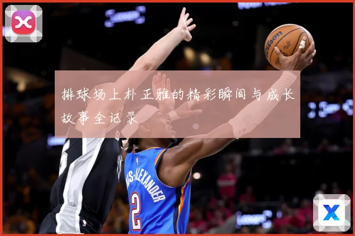 排球场上朴正雅的精彩瞬间与成长故事全记录