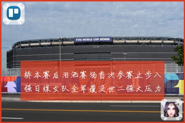 桥本赛后泪洒赛场首次参赛止步八强日媒女队全军覆没世二强大压力成长观察