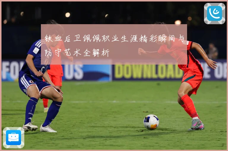 铁血后卫佩佩职业生涯精彩瞬间与防守艺术全解析