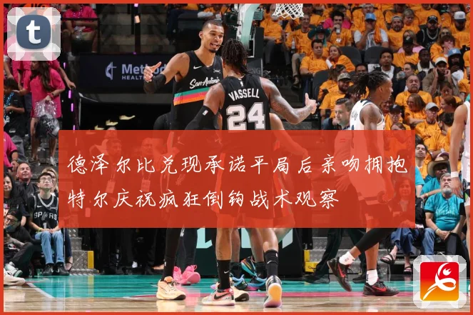 德泽尔比兑现承诺平局后亲吻拥抱特尔庆祝疯狂倒钩战术观察