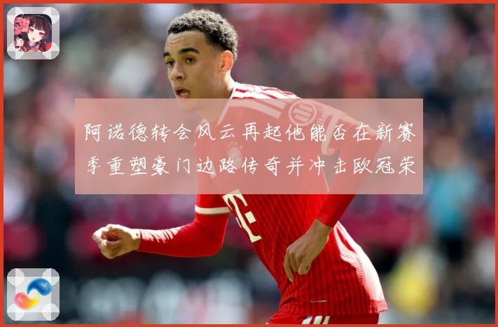 阿诺德转会风云再起他能否在新赛季重塑豪门边路传奇并冲击欧冠荣耀
