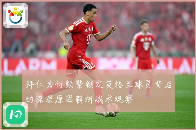 拜仁为何频繁锁定英格兰球员背后的深层原因解析战术观察