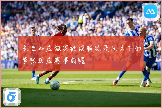 米兰回应微笑被误解称是压力下的紧张反应赛事前瞻