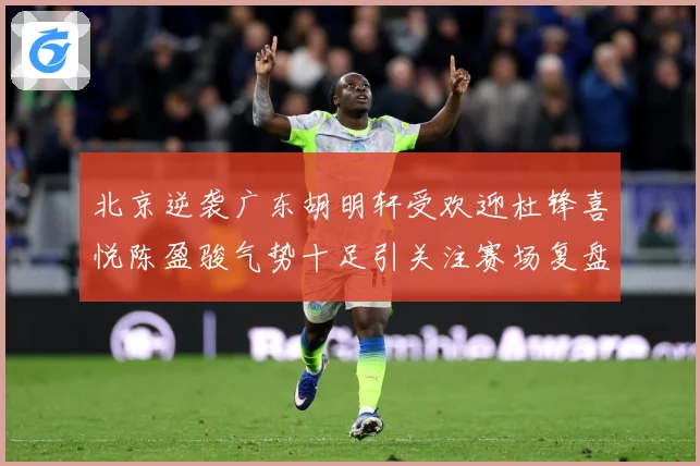 北京逆袭广东胡明轩受欢迎杜锋喜悦陈盈骏气势十足引关注赛场复盘