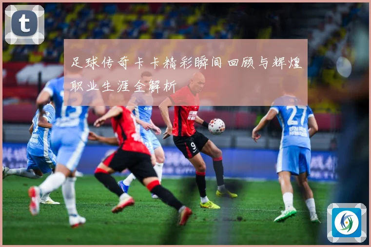 足球传奇卡卡精彩瞬间回顾与辉煌职业生涯全解析