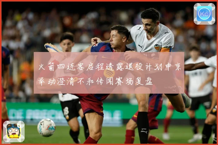 火箭四连客启程透露退役计划申京举动澄清不和传闻赛场复盘