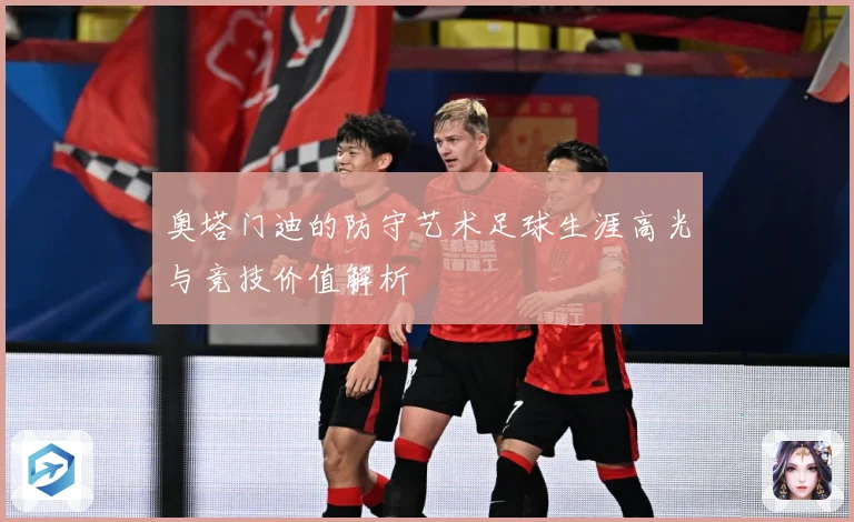 奥塔门迪的防守艺术足球生涯高光与竞技价值解析