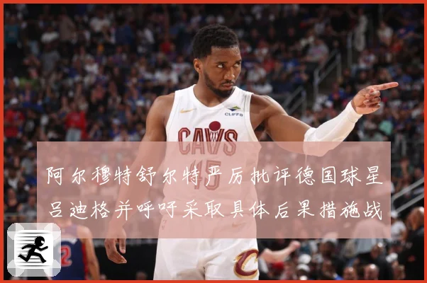 阿尔穆特舒尔特严厉批评德国球星吕迪格并呼吁采取具体后果措施战术观察