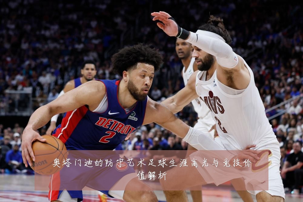 奥塔门迪的防守艺术足球生涯高光与竞技价值解析