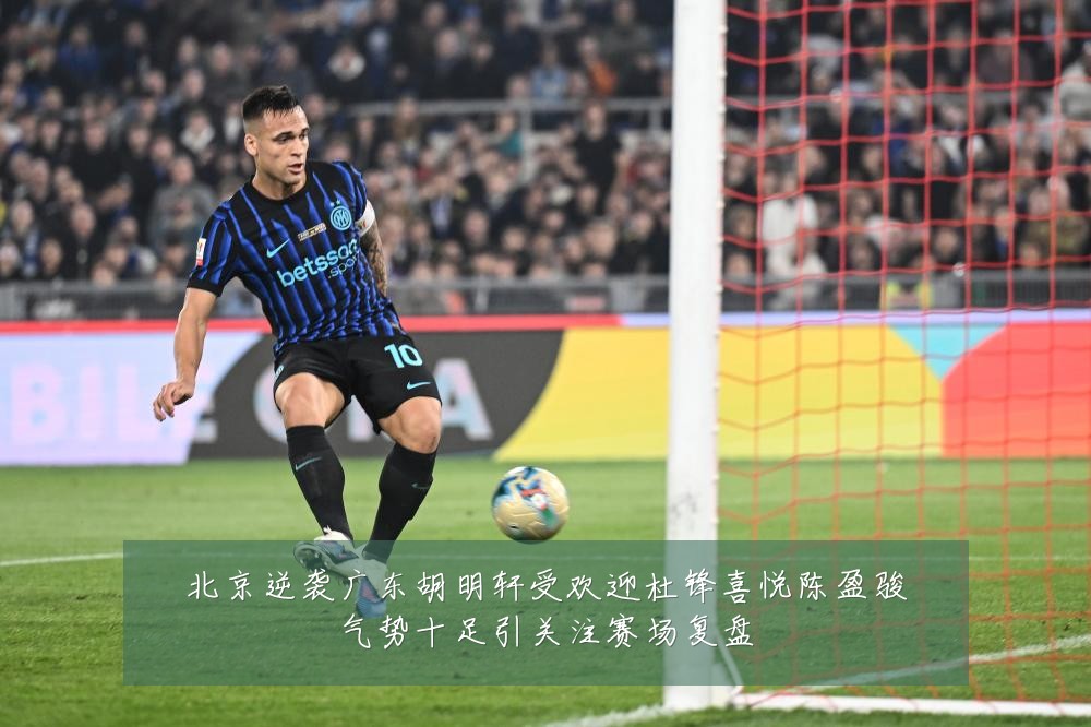 北京逆袭广东胡明轩受欢迎杜锋喜悦陈盈骏气势十足引关注赛场复盘